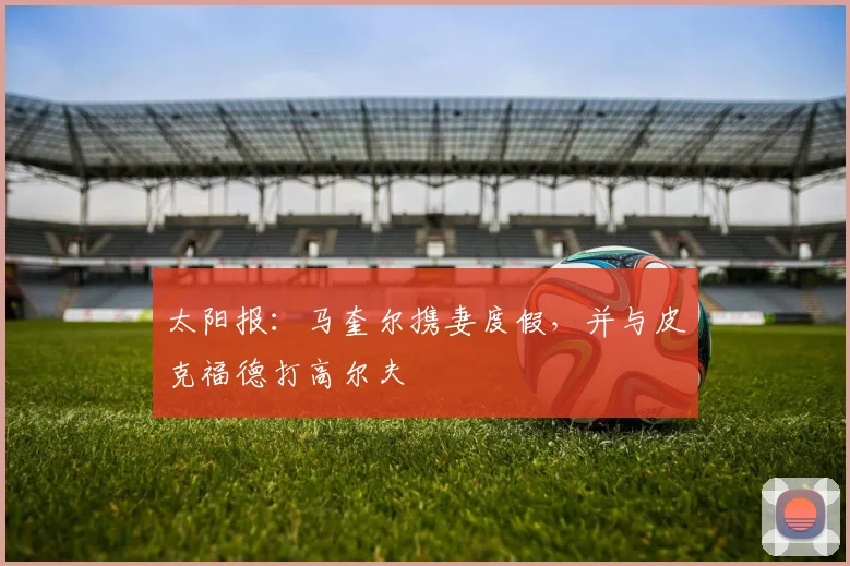 太阳报：马奎尔携妻度假，并与皮克福德打高尔夫
