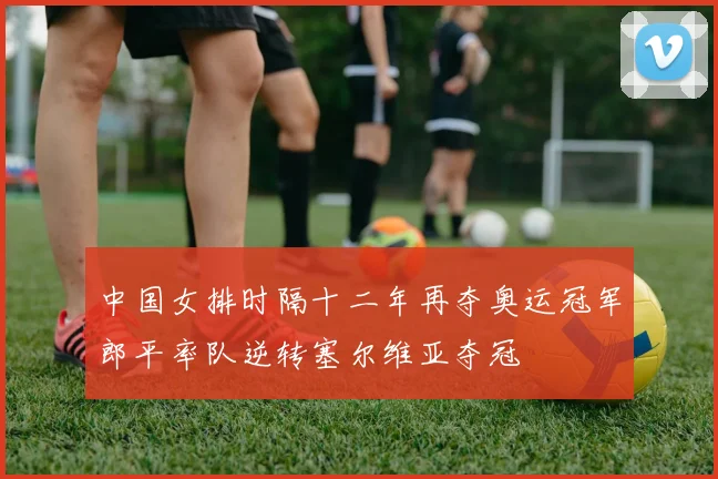 中国女排时隔十二年再夺奥运冠军郎平率队逆转塞尔维亚夺冠