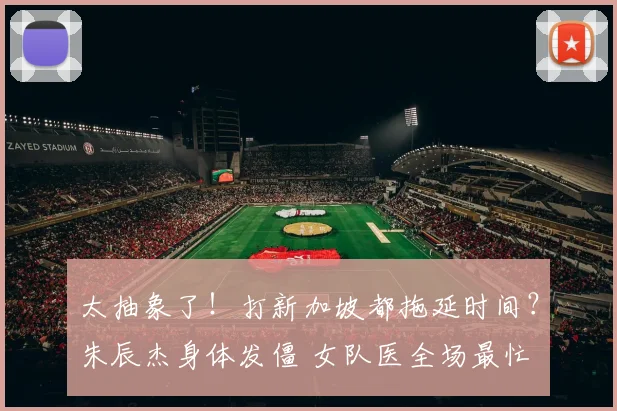 太抽象了!打新加坡都拖延时间?朱辰杰身体发僵 女队医全场最忙