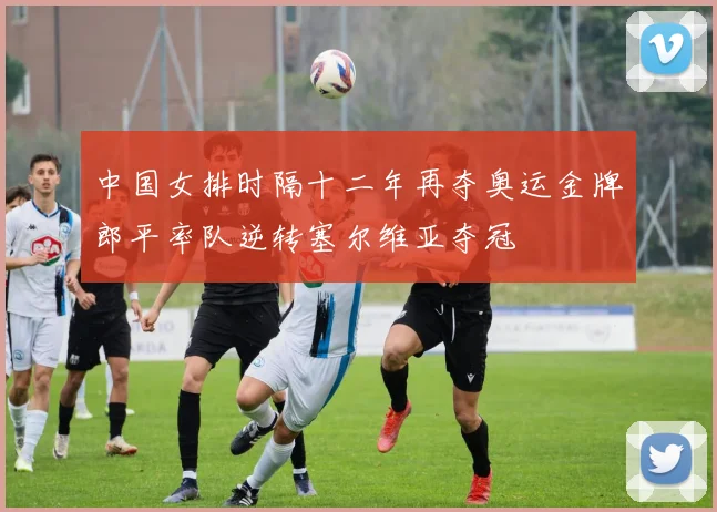 中国女排时隔十二年再夺奥运金牌郎平率队逆转塞尔维亚夺冠