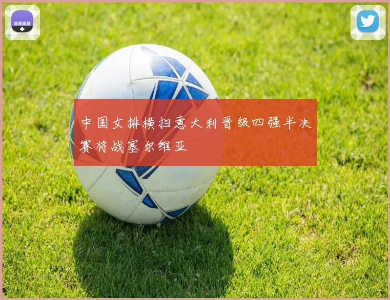 中国女排横扫意大利晋级四强半决赛将战塞尔维亚
