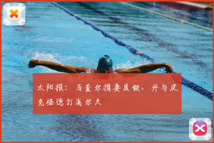 太阳报：马奎尔携妻度假，并与皮克福德打高尔夫
