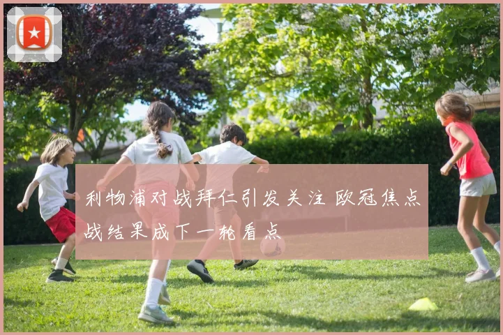 利物浦对战拜仁引发关注 欧冠焦点战结果成下一轮看点