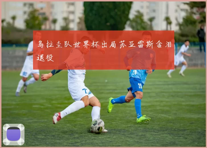 乌拉圭队世界杯出局苏亚雷斯含泪退役