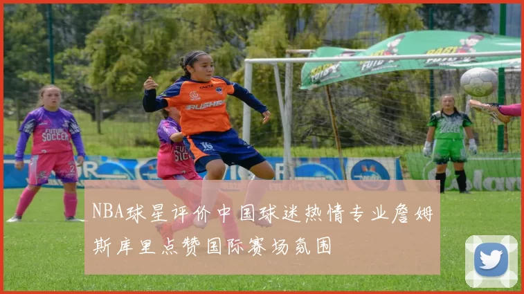 NBA球星评价中国球迷热情专业詹姆斯库里点赞国际赛场氛围