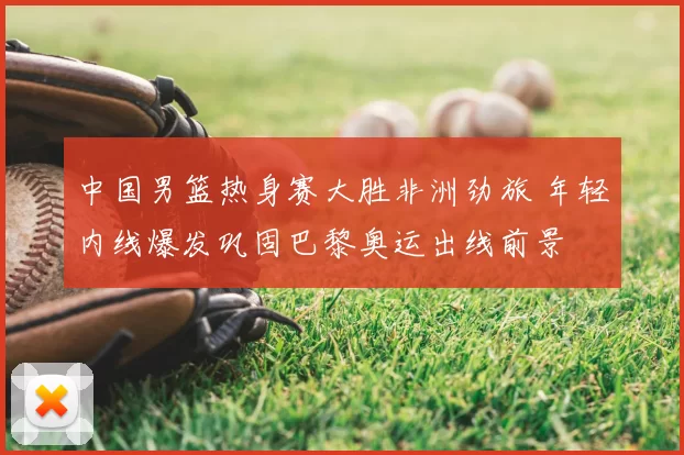 中国男篮热身赛大胜非洲劲旅 年轻内线爆发巩固巴黎奥运出线前景