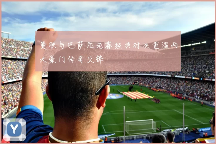 曼联与巴萨元老赛经典对决重温两大豪门传奇交锋