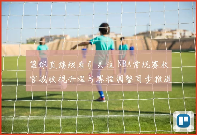 篮球直播线看引关注 NBA常规赛收官战收视升温与赛程调整同步推进