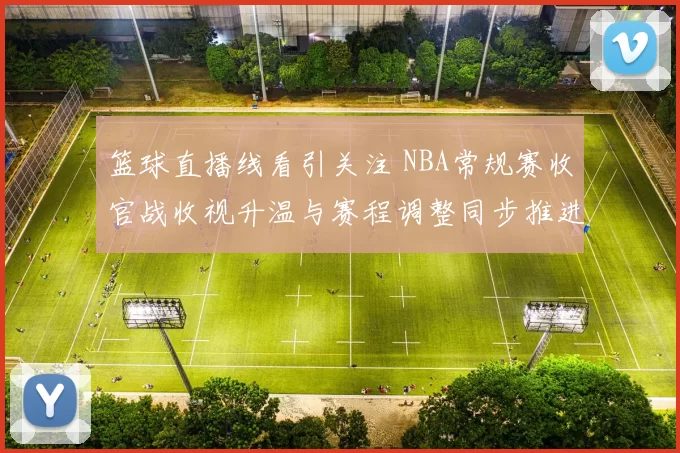篮球直播线看引关注 NBA常规赛收官战收视升温与赛程调整同步推进