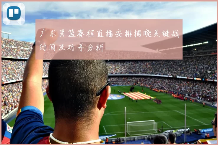 广东男篮赛程直播安排揭晓关键战时间及对手分析
