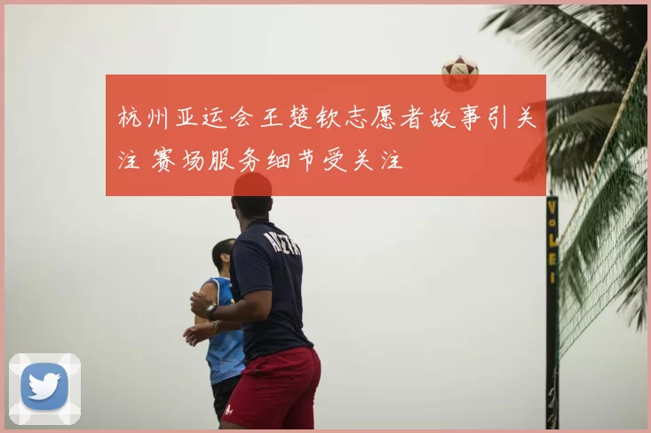 杭州亚运会王楚钦志愿者故事引关注 赛场服务细节受关注