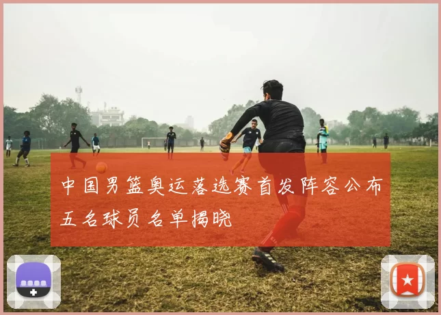 中国男篮奥运落选赛首发阵容公布五名球员名单揭晓