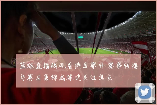 篮球直播线观看热度攀升 赛事转播与赛后集锦成球迷关注焦点