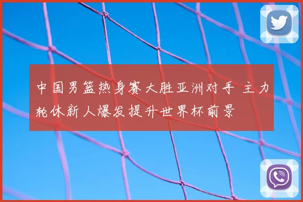 中国男篮热身赛大胜亚洲对手 主力轮休新人爆发提升世界杯前景