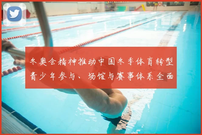 冬奥会精神推动中国冬季体育转型青少年参与、场馆与赛事体系全面升级