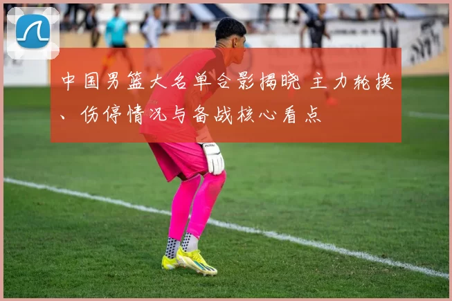 中国男篮大名单合影揭晓 主力轮换、伤停情况与备战核心看点