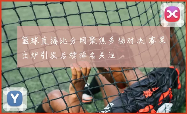 篮球直播比分网聚焦多场对决 赛果出炉引发后续排名关注