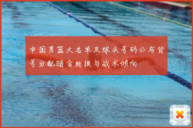 中国男篮大名单及球衣号码公布背号分配暗含轮换与战术倾向