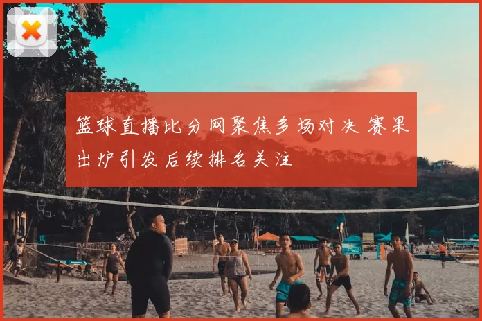 篮球直播比分网聚焦多场对决 赛果出炉引发后续排名关注