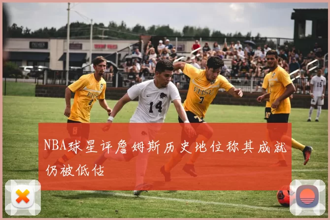 NBA球星评詹姆斯历史地位称其成就仍被低估