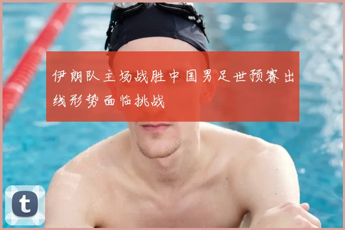 伊朗队主场战胜中国男足世预赛出线形势面临挑战