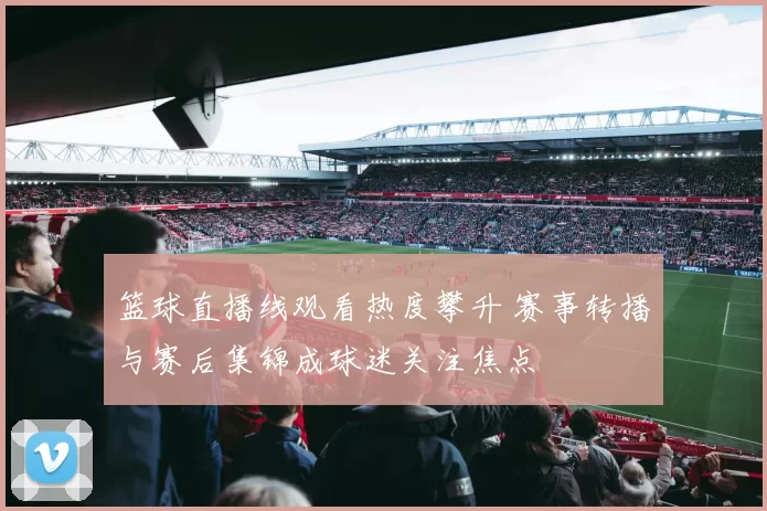 篮球直播线观看热度攀升 赛事转播与赛后集锦成球迷关注焦点