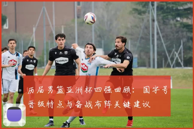 历届男篮亚洲杯四强回顾：国字号晋级特点与备战布阵关键建议