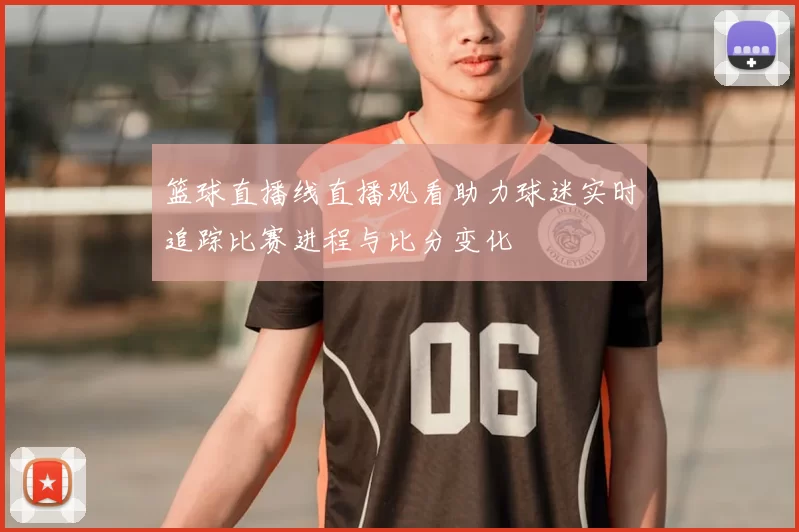 篮球直播线直播观看助力球迷实时追踪比赛进程与比分变化
