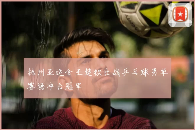 杭州亚运会王楚钦出战乒乓球男单赛场冲击冠军