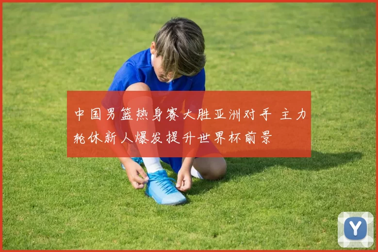 中国男篮热身赛大胜亚洲对手 主力轮休新人爆发提升世界杯前景