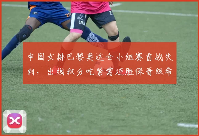 中国女排巴黎奥运会小组赛首战失利，出线积分吃紧需连胜保晋级希望