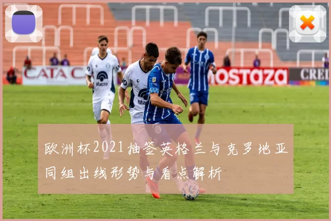 欧洲杯2021抽签英格兰与克罗地亚同组出线形势与看点解析