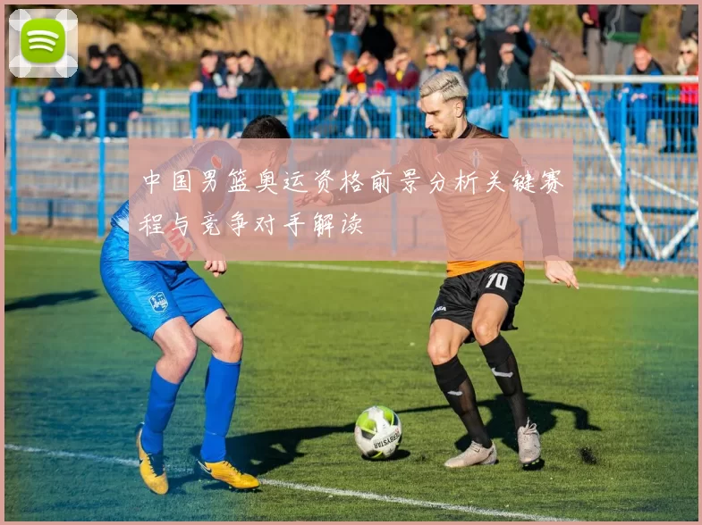 中国男篮奥运资格前景分析关键赛程与竞争对手解读